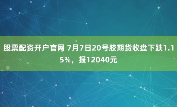 股票配资开户官网 7月7日20号胶期货收盘下跌1.15%，报12040元