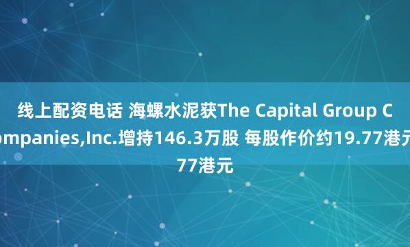 线上配资电话 海螺水泥获The Capital Group Companies,Inc.增持146.3万股 每股作价约19.77港元
