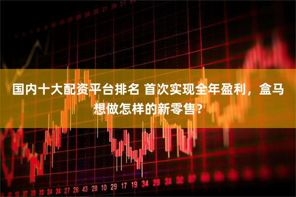 国内十大配资平台排名 首次实现全年盈利，盒马想做怎样的新零售？