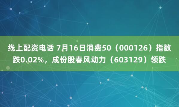 线上配资电话 7月16日消费50（000126）指数跌0.02%，成份股春风动力（603129）领跌