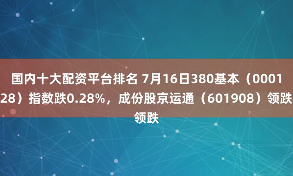 国内十大配资平台排名 7月16日380基本（000128）指数跌0.28%，成份股京运通（601908）领跌