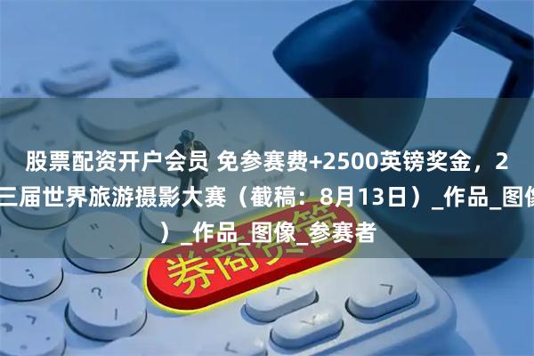 股票配资开户会员 免参赛费+2500英镑奖金，2025年第三届世界旅游摄影大赛（截稿：8月13日）_作品_图像_参赛者