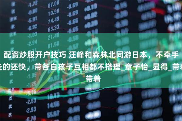 配资炒股开户技巧 汪峰和森林北同游日本，不牵手走的还快，带各自孩子互相都不搭理_章子怡_显得_带着