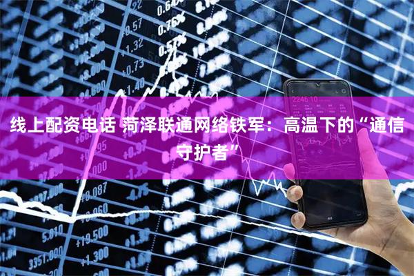 线上配资电话 菏泽联通网络铁军：高温下的“通信守护者”