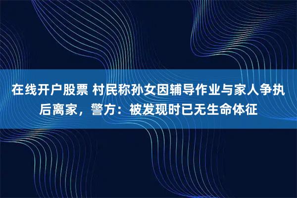 在线开户股票 村民称孙女因辅导作业与家人争执后离家，警方：被发现时已无生命体征