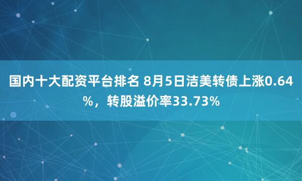 国内十大配资平台排名 8月5日洁美转债上涨0.64%，转股溢价率33.73%