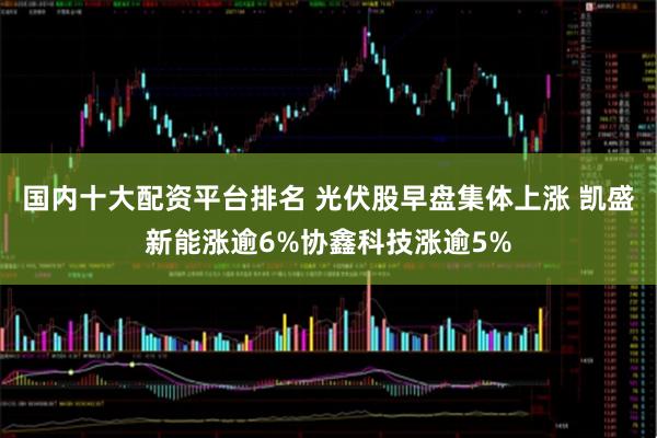 国内十大配资平台排名 光伏股早盘集体上涨 凯盛新能涨逾6%协鑫科技涨逾5%