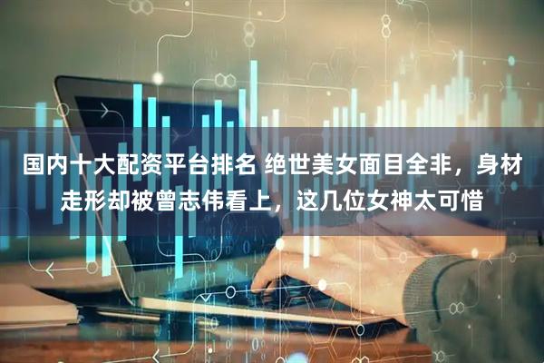 国内十大配资平台排名 绝世美女面目全非，身材走形却被曾志伟看上，这几位女神太可惜