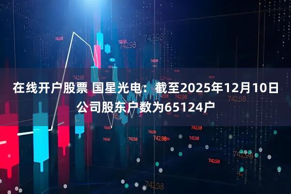 在线开户股票 国星光电：截至2025年12月10日公司股东户数为65124户
