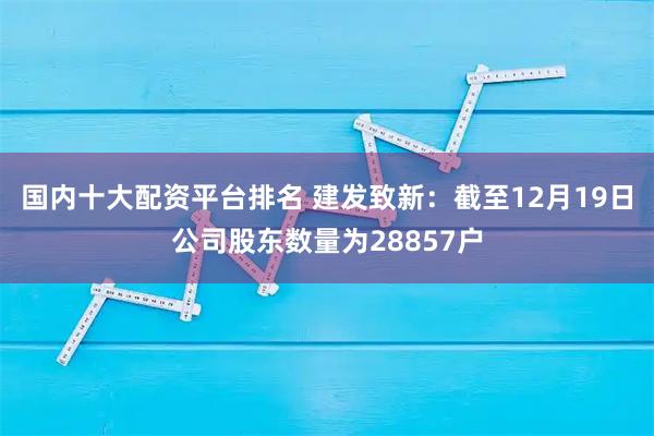 国内十大配资平台排名 建发致新：截至12月19日公司股东数量为28857户